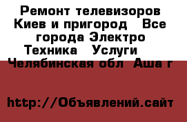 Ремонт телевизоров Киев и пригород - Все города Электро-Техника » Услуги   . Челябинская обл.,Аша г.